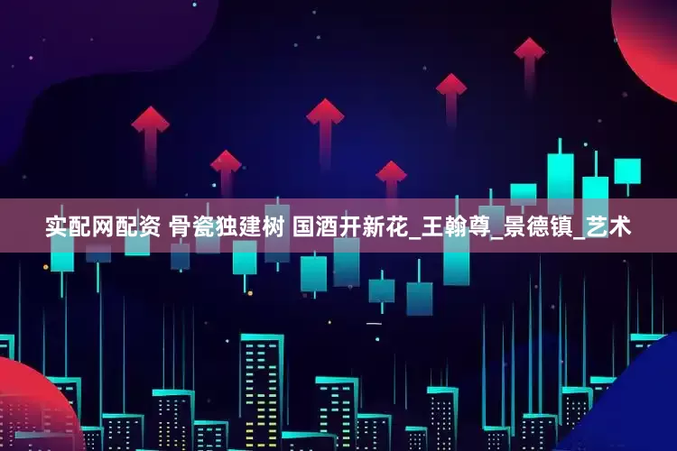 实配网配资 骨瓷独建树 国酒开新花_王翰尊_景德镇_艺术