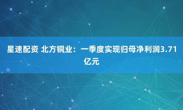 星速配资 北方铜业：一季度实现归母净利润3.71亿元