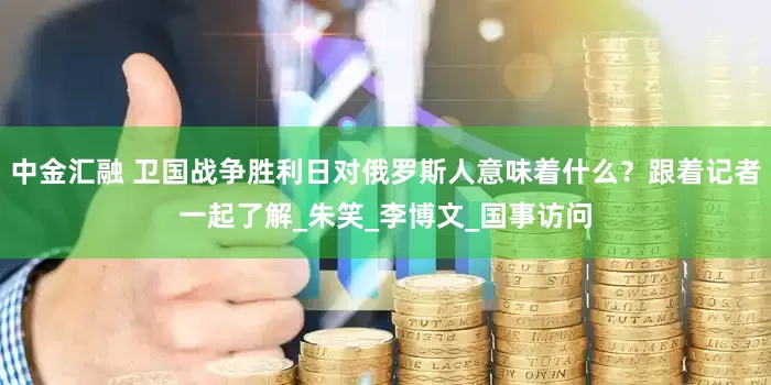 中金汇融 卫国战争胜利日对俄罗斯人意味着什么？跟着记者一起了解_朱笑_李博文_国事访问