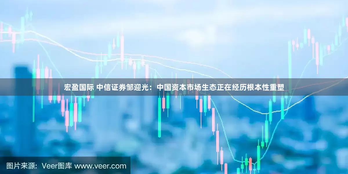 宏盈国际 中信证券邹迎光：中国资本市场生态正在经历根本性重塑