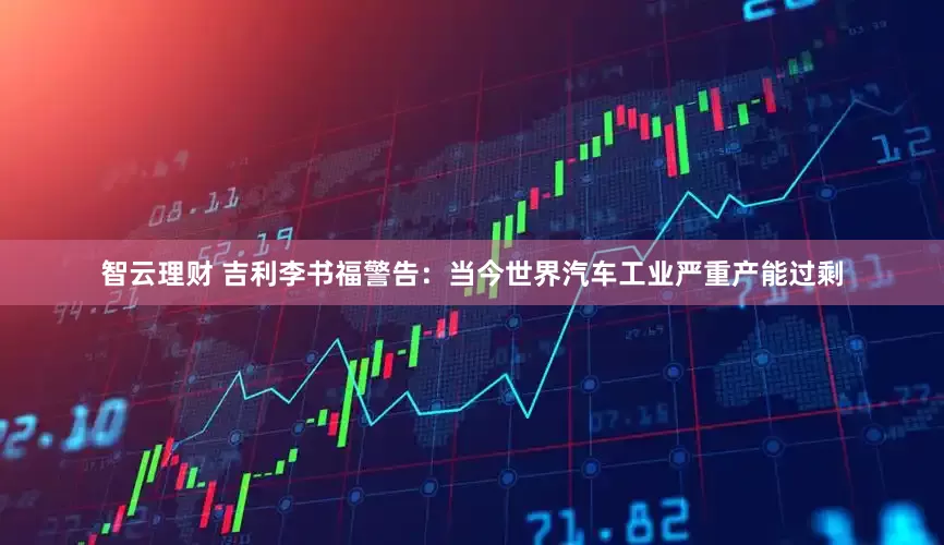 智云理财 吉利李书福警告：当今世界汽车工业严重产能过剩