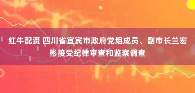 红牛配资 四川省宜宾市政府党组成员、副市长兰宏彬接受纪律审查和监察调查