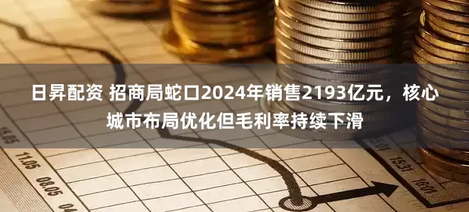 日昇配资 招商局蛇口2024年销售2193亿元，核心城市布局优化但毛利率持续下滑