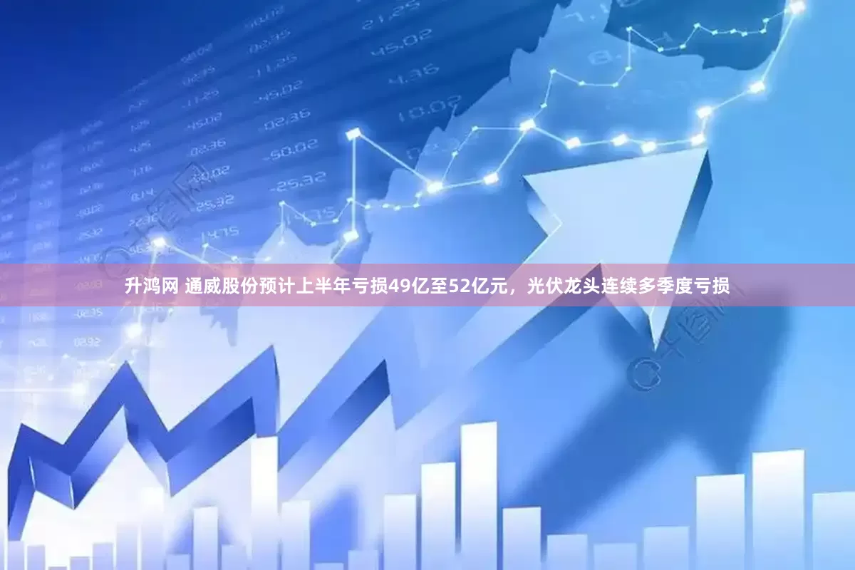 升鸿网 通威股份预计上半年亏损49亿至52亿元，光伏龙头连续多季度亏损