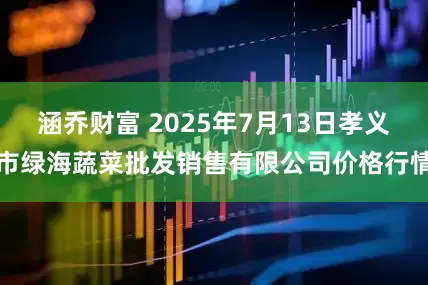 涵乔财富 2025年7月13日孝义市绿海蔬菜批发销售有限公司价格行情