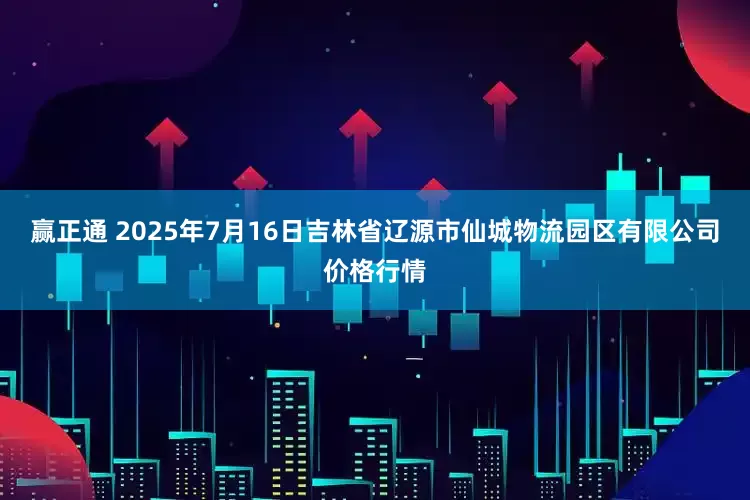 赢正通 2025年7月16日吉林省辽源市仙城物流园区有限公司价格行情