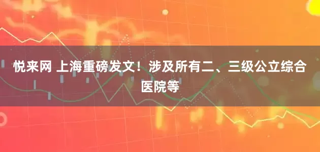 悦来网 上海重磅发文！涉及所有二、三级公立综合医院等