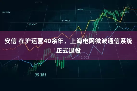 安信 在沪运营40余年，上海电网微波通信系统正式退役