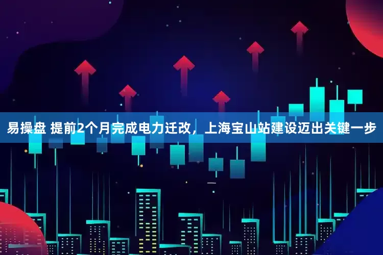 易操盘 提前2个月完成电力迁改，上海宝山站建设迈出关键一步