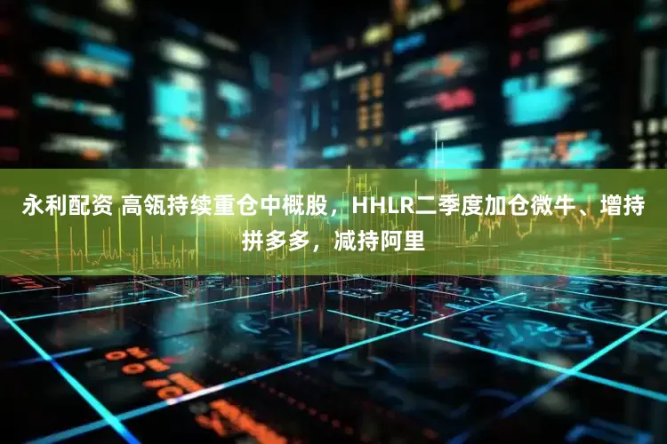 永利配资 高瓴持续重仓中概股，HHLR二季度加仓微牛、增持拼多多，减持阿里