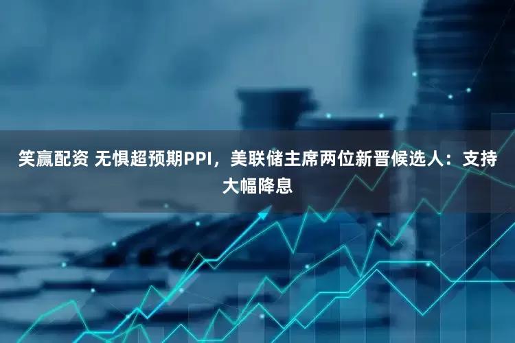 笑赢配资 无惧超预期PPI，美联储主席两位新晋候选人：支持大幅降息