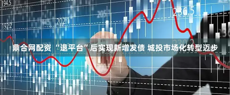 鼎合网配资 “退平台”后实现新增发债 城投市场化转型迈步