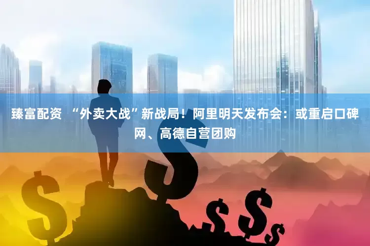 臻富配资  “外卖大战”新战局！阿里明天发布会：或重启口碑网、高德自营团购