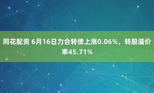 同花配资 6月16日力合转债上涨0.06%，转股溢价率45.71%