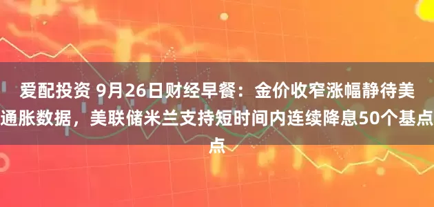 爱配投资 9月26日财经早餐：金价收窄涨幅静待美通胀数据，美联储米兰支持短时间内连续降息50个基点