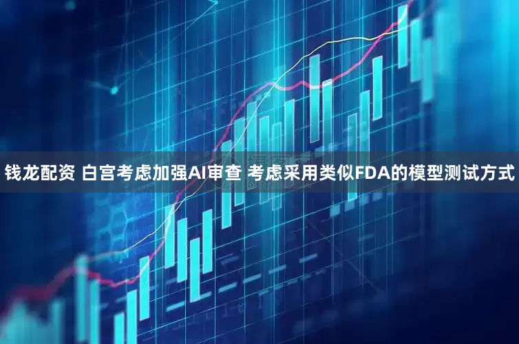 钱龙配资 白宫考虑加强AI审查 考虑采用类似FDA的模型测试方式